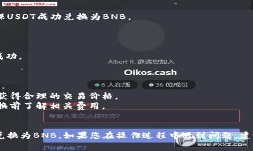 要在tpWallet中将USDT兑换为BNB，您可以按照以下步骤进行：

### 第一步：打开tpWallet应用

首先，确保您已在设备上安装并打开tpWallet应用。如果您还没有下载，可以前往官方渠道进行下载和安装。

### 第二步：选择钱包

在tpWallet界面，您会看到您的各种加密货币余额。选择持有USDT的那个钱包，确保您确认要进行兑换的资产是USDT。

### 第三步：找到兑换功能

在USDT资产界面，寻找“兑换”或“交易”的选项。这通常是一个按钮，可能用“Swap”或“Exchange”标记。点击它以进入兑换界面。

### 第四步：选择兑换的目标资产

在兑换界面，选择您要兑换的目标资产，即BNB。在资产列表中找到BNB并选择它。

### 第五步：输入兑换数量

输入您想要兑换的USDT数量。系统将自动计算出您能够获得的BNB数量。

### 第六步：确认交易

在确认页面，您会看到交易的详细信息，包括兑换比例、手续费等。确保所有信息正确无误后，点击“确认交易”或“兑换”按钮。

### 第七步：查询交易状态

交易完成后，您可以在交易记录中查看交易状态。确保USDT成功兑换为BNB。

### 第八步：查看余额

最后，返回主界面查看您的BNB余额，确认兑换是否成功。

### 注意事项

- 在兑换之前，了解当前市场的兑换比例，以确保您获得合理的交易价格。
- 通常，加密货币交易会涉及一定的手续费，请在兑换前了解相关费用。
- 确保钱包的安全，定期备份您的私钥和助记词。

通过上述步骤，您可以轻松地在tpWallet上将USDT兑换为BNB。如果您在操作过程中遇到问题，建议参考tpWallet的官方支持文档或寻求社区的帮助。
